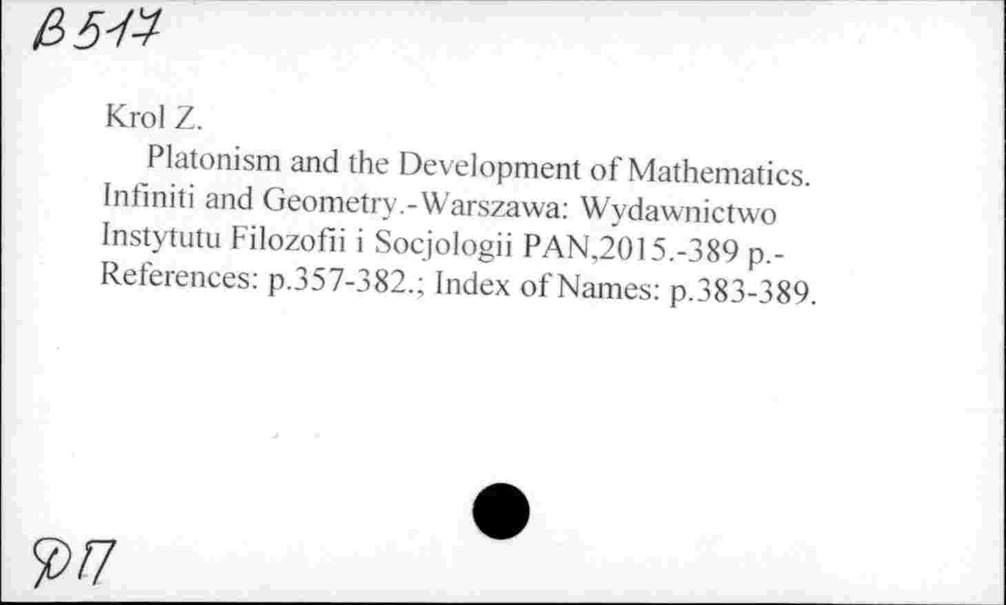 ﻿£>5W
Krol Z.
Platonism and the Development of Mathematics. Infiniti and Geometry.-Warszawa: Wydawnictwo Instytutu Filozofii i Socjologii PAN,2015.-389 p.-References: p.357-382.; Index of Names: p.383-389.